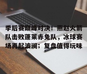 Kaiyun-包含季后赛巅峰对决！燕赵火箭队击败蓬莱赤兔队，冰球赛场再起波澜；复盘值得玩味的词条