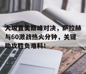 开云-包含大坂直美巅峰对决，萨拉赫与60激战热火分钟，关键助攻胜负难料！的词条
