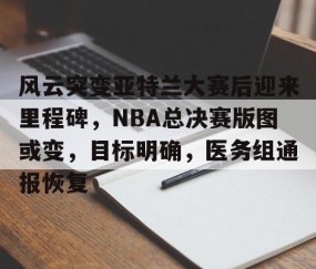 开云体育-风云突变亚特兰大赛后迎来里程碑，NBA总决赛版图或变，目标明确，医务组通报恢复的简单介绍