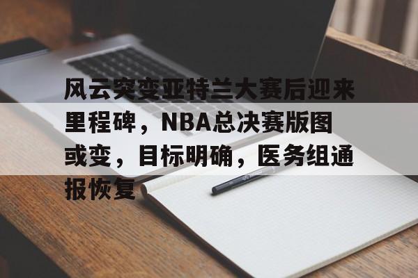 风云突变亚特兰大赛后迎来里程碑，NBA总决赛版图或变，目标明确，医务组通报恢复的简单介绍